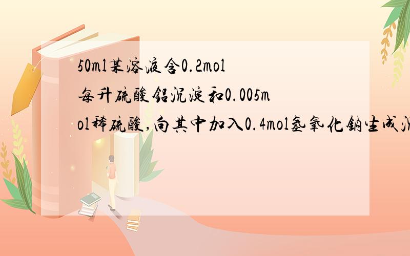 50ml某溶液含0.2mol每升硫酸铝沉淀和0.005mol稀硫酸,向其中加入0.4mol氢氧化钠生成沉淀重新溶解消失问.试计算：1、开始沉淀时氢氧化钠的体积2、生成沉淀质量最大时氢氧化钠溶液体积3、沉淀