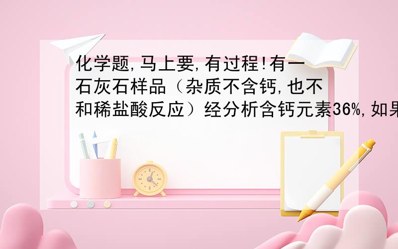 化学题,马上要,有过程!有一石灰石样品（杂质不含钙,也不和稀盐酸反应）经分析含钙元素36%,如果用10g该石灰石与足量的盐酸反应,能够得到二氧化碳气体在标准状况下的体积是多少?（已知标