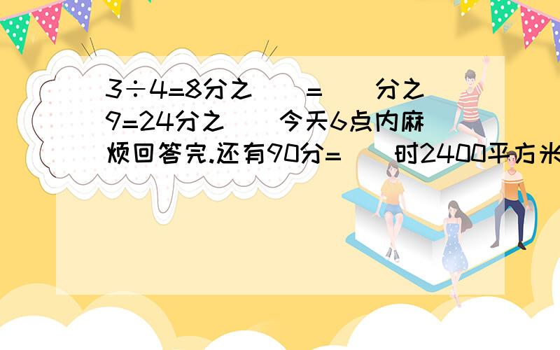 3÷4=8分之()=()分之9=24分之()今天6点内麻烦回答完.还有90分=（）时2400平方米=（）公顷（填分数）and 3÷7的商比5÷8的商小 是否正确.75分之7、28分之21、15分之2哪个可以化成有限小数