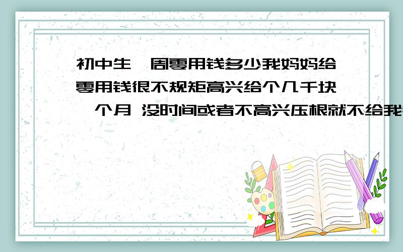 初中生一周零用钱多少我妈妈给零用钱很不规矩高兴给个几千块一个月 没时间或者不高兴压根就不给我钱用 我觉得给我多了我会乱花 可是有时候压根不给也不行啊 有时候毕竟好朋友会约出