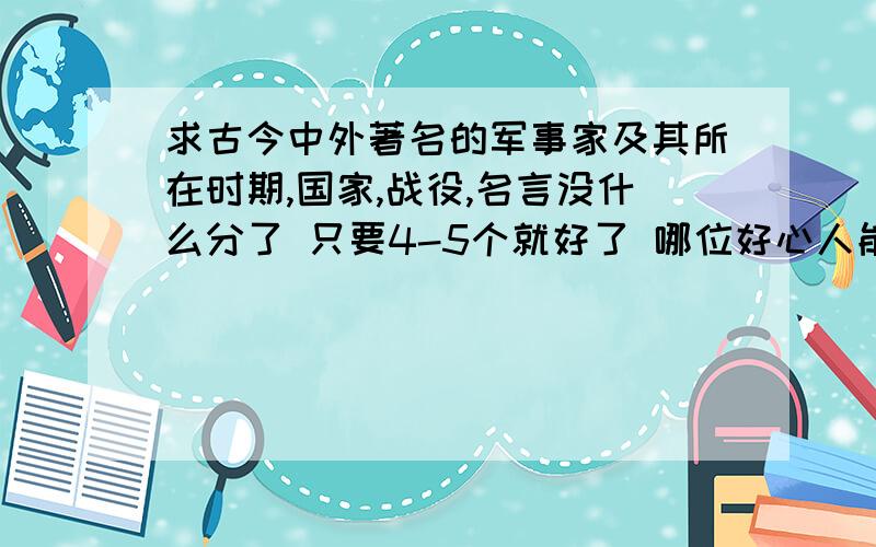 求古今中外著名的军事家及其所在时期,国家,战役,名言没什么分了 只要4-5个就好了 哪位好心人能告诉下?