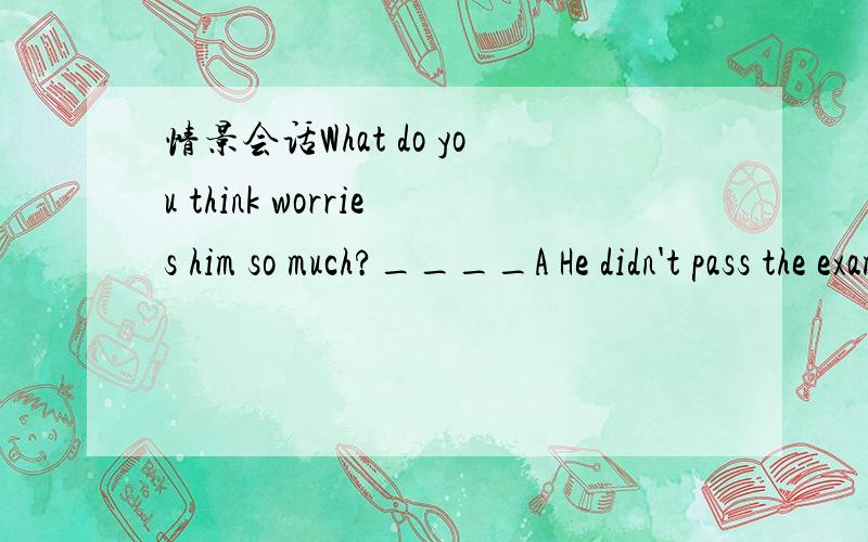 情景会话What do you think worries him so much?____A He didn't pass the exam B His father is seriously illC Lost his bike D What Jim said just now