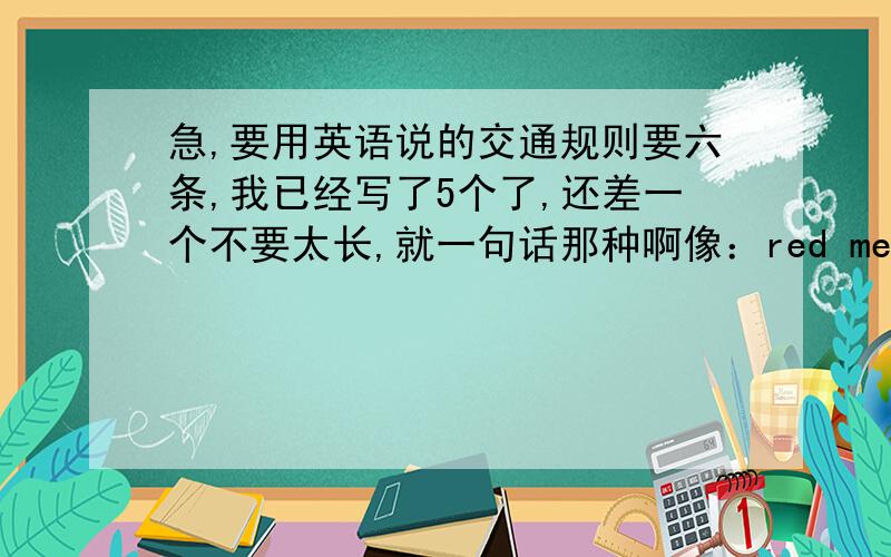 急,要用英语说的交通规则要六条,我已经写了5个了,还差一个不要太长,就一句话那种啊像：red means stopgreen means goyellow means waitdrivers drive on the right of the road这样的