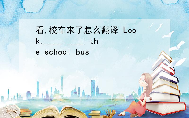 看,校车来了怎么翻译 Look,____ ____ the school bus
