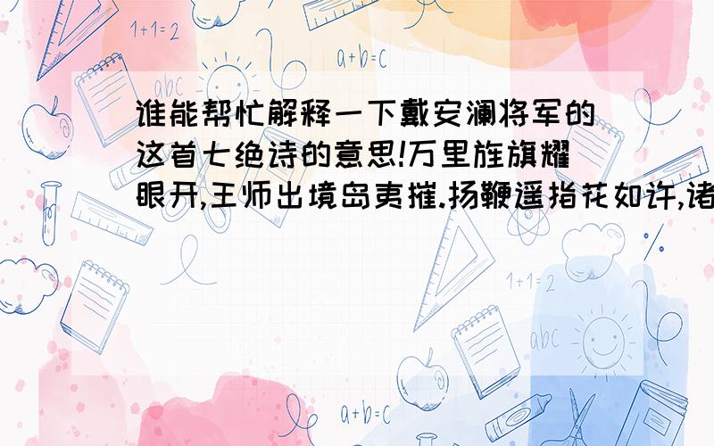 谁能帮忙解释一下戴安澜将军的这首七绝诗的意思!万里旌旗耀眼开,王师出境岛夷摧.扬鞭遥指花如许,诸葛前身今又来.策马奔车走八荒,远征功业迈秦皇.澄清宇宙安黎庶,先挽长弓射夕阳.