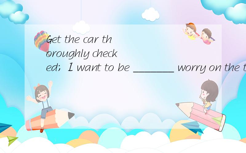 Get the car thoroughly checked; I want to be _______ worry on the trip.A.clear of B.free of C.clear from D.free from这几个选项1.告诉我哪几个搭配有误,我觉得是C2.选择D而不选其它的原因3.句意