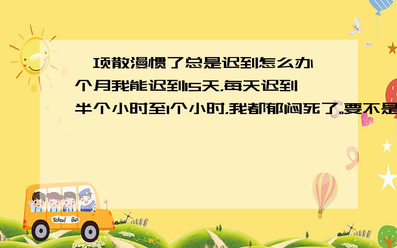 一项散漫惯了总是迟到怎么办一个月我能迟到15天，每天迟到半个小时至1个小时，我都郁闷死了。要不是我工作效率高，有点工作能力早被开除了，但是总是因为迟到被说，可还是起的晚，