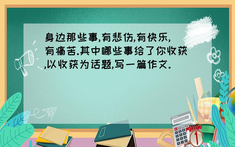 身边那些事,有悲伤,有快乐,有痛苦.其中哪些事给了你收获,以收获为话题,写一篇作文.