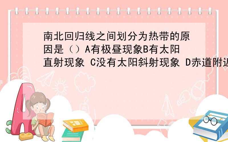 南北回归线之间划分为热带的原因是（）A有极昼现象B有太阳直射现象 C没有太阳斜射现象 D赤道附近是全球夏季气温最高的地区地球公转轨道面与地球的夹角是（）A0°B90°C23.5°D66.5°6月22日