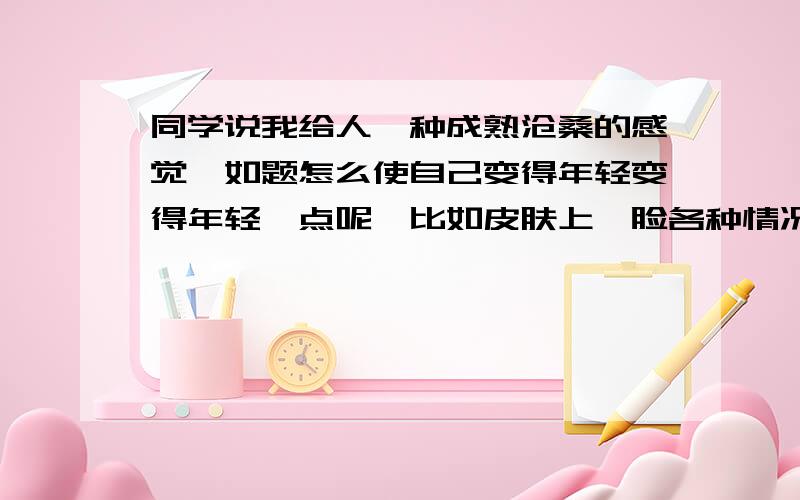 同学说我给人一种成熟沧桑的感觉,如题怎么使自己变得年轻变得年轻一点呢,比如皮肤上,脸各种情况都说说,