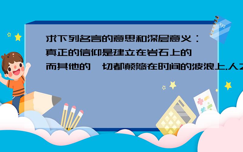 求下列名言的意思和深层意义：真正的信仰是建立在岩石上的,而其他的一切都颠簸在时间的波浪上.人之心胸,多欲则窄,寡欲则宽.遇顺境,处之淡然,遇逆境,处之泰然.嫉妒别人,仇视异己,就等