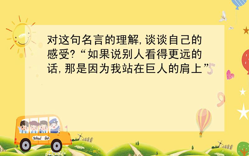 对这句名言的理解,谈谈自己的感受?“如果说别人看得更远的话,那是因为我站在巨人的肩上”