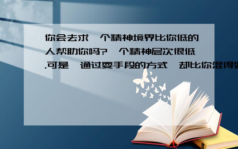 你会去求一个精神境界比你低的人帮助你吗?一个精神层次很低.可是,通过耍手段的方式,却比你混得好.你如果混得很惨,会去求他帮助你吗对方出于潜意识和本能状态,处于人格的“生物面”,