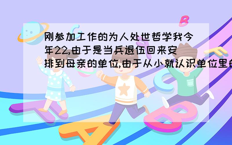 刚参加工作的为人处世哲学我今年22,由于是当兵退伍回来安排到母亲的单位,由于从小就认识单位里的叔叔阿姨.所以见面叫完这个叫那个.有很多也不认识的.这上班以后为人处世这方便弄的我