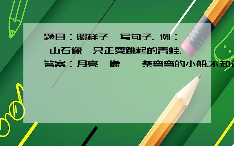 题目：照样子,写句子. 例： 山石像一只正要跳起的青蛙.答案：月亮  像  一条弯弯的小船.不知道对不对,麻烦各位老师帮忙看看.谢谢了