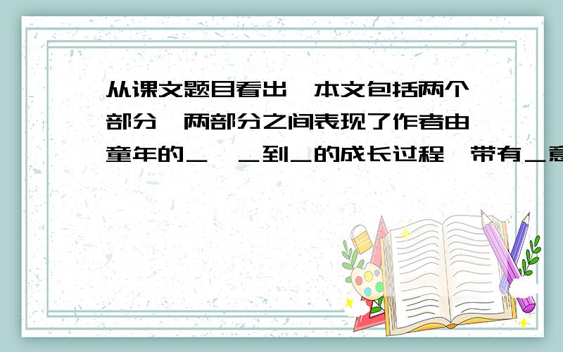 从课文题目看出,本文包括两个部分,两部分之间表现了作者由童年的＿,＿到＿的成长过程,带有＿意味．感激不尽!