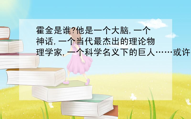 霍金是谁?他是一个大脑,一个神话,一个当代最杰出的理论物理学家,一个科学名义下的巨人……或许,他只是一个做着轮椅,挑战命运的勇士.一次,霍金做轮椅回柏林公寓,过马路时被小汽车撞倒,