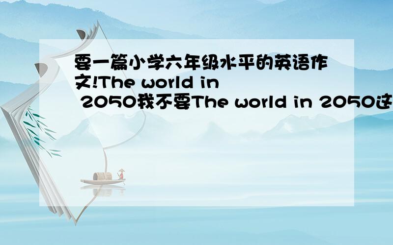 要一篇小学六年级水平的英语作文!The world in 2050我不要The world in 2050这篇英语文章的原文.要仿写的.注意不是原文!而且不少于5句话,简单一点就行了.30分钟内!