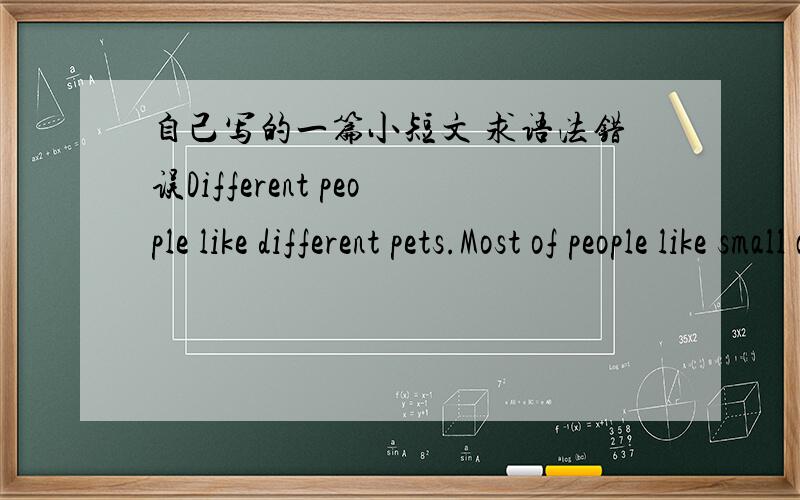 自己写的一篇小短文 求语法错误Different people like different pets.Most of people like small animals as pets.And a little people like special pets.Pets is very cute and beautiful.Pets can make people happy.Different people like different