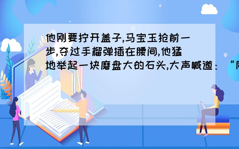 他刚要拧开盖子,马宝玉抢前一步,夺过手榴弹插在腰间,他猛地举起一块磨盘大的石头,大声喊道：“同志们!用石头砸!”从中你体会出什么