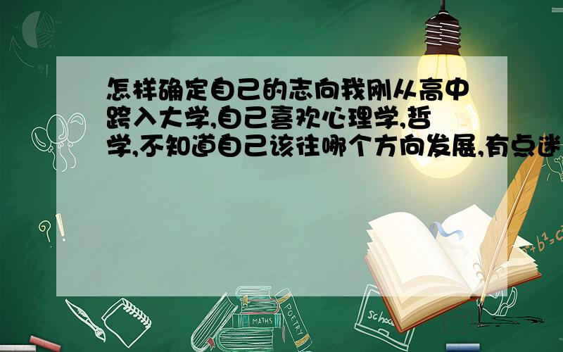 怎样确定自己的志向我刚从高中跨入大学,自己喜欢心理学,哲学,不知道自己该往哪个方向发展,有点迷茫