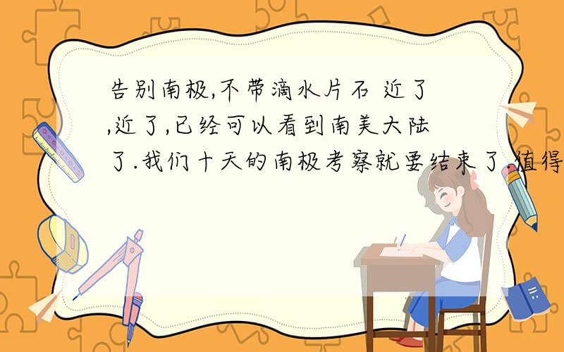 告别南极,不带滴水片石 近了,近了,已经可以看到南美大陆了.我们十天的南极考察就要结束了.值得自豪的是,告别南极,我们没有带回一块石头或一滴海水.“南极属于全人类,不准动南极的一石