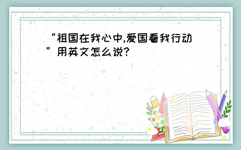 “祖国在我心中,爱国看我行动”用英文怎么说?