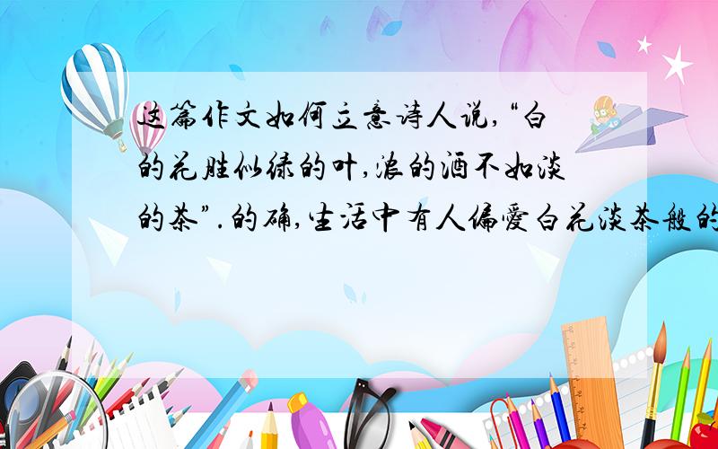 这篇作文如何立意诗人说,“白的花胜似绿的叶,浓的酒不如淡的茶”.的确,生活中有人偏爱白花淡茶般的素雅,不喜欢绿叶浓酒的热烈；其实,也有人偏爱浓酒绿叶般的浓重,不喜欢白花淡茶般的