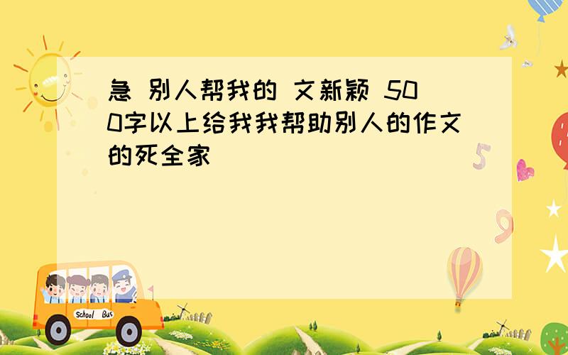 急 别人帮我的 文新颖 500字以上给我我帮助别人的作文的死全家