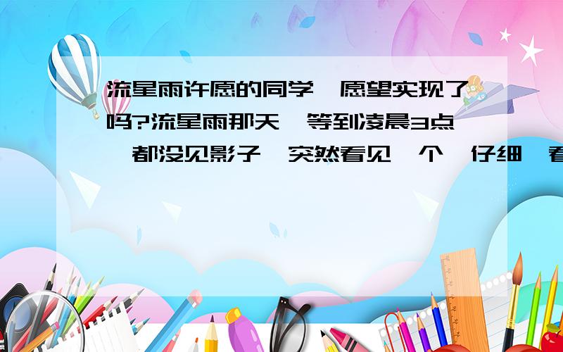 流星雨许愿的同学,愿望实现了吗?流星雨那天,等到凌晨3点,都没见影子,突然看见一个,仔细一看却是飞机,转天看见论坛说有人看见了,那请问,你们许愿了吗?愿望实现了吗?