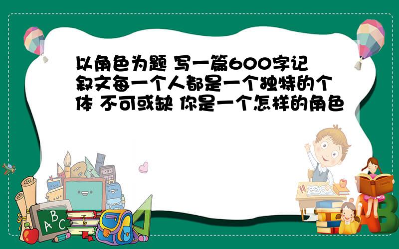 以角色为题 写一篇600字记叙文每一个人都是一个独特的个体 不可或缺 你是一个怎样的角色