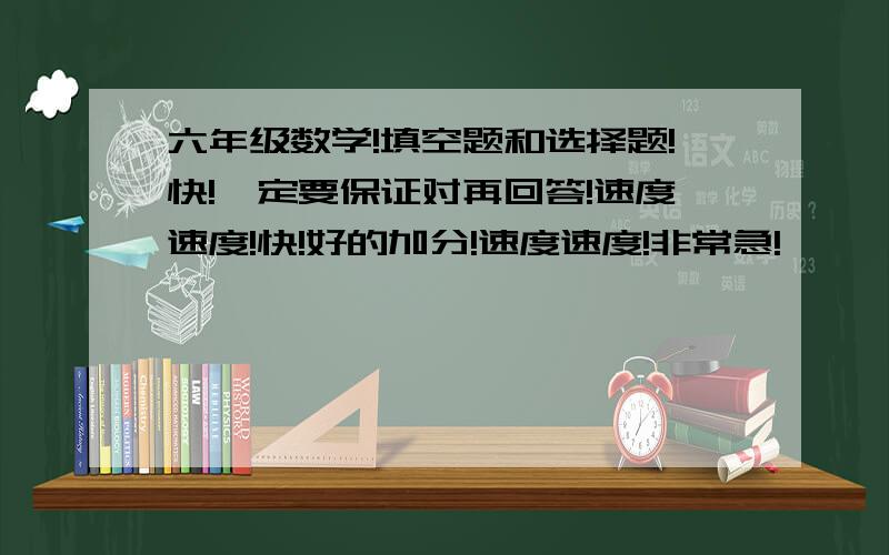 六年级数学!填空题和选择题!快!一定要保证对再回答!速度速度!快!好的加分!速度速度!非常急!