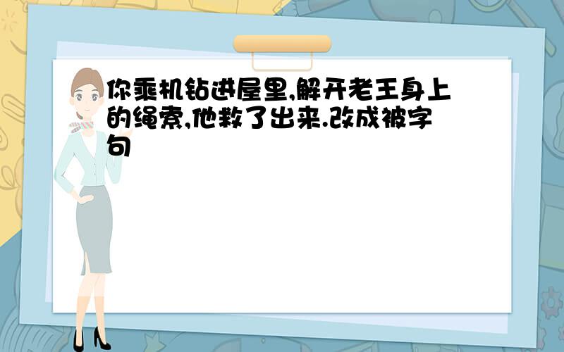 你乘机钻进屋里,解开老王身上的绳索,他救了出来.改成被字句