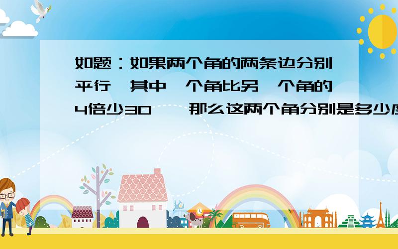 如题：如果两个角的两条边分别平行,其中一个角比另一个角的4倍少30°,那么这两个角分别是多少度?好像有分两种情况：一种是互补,一种是相等.