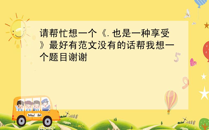 请帮忙想一个《.也是一种享受》最好有范文没有的话帮我想一个题目谢谢