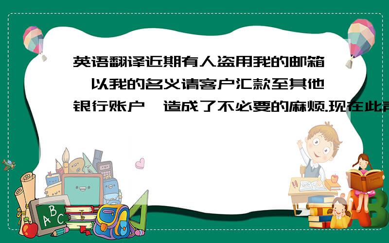 英语翻译近期有人盗用我的邮箱,以我的名义请客户汇款至其他银行账户,造成了不必要的麻烦.现在此声明,除非收到我司书面通知或者电话确认,否则不要轻易更改汇款账户,如有疑问,请电话进