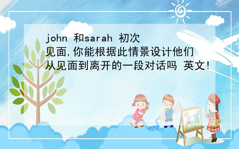 john 和sarah 初次见面,你能根据此情景设计他们从见面到离开的一段对话吗 英文!