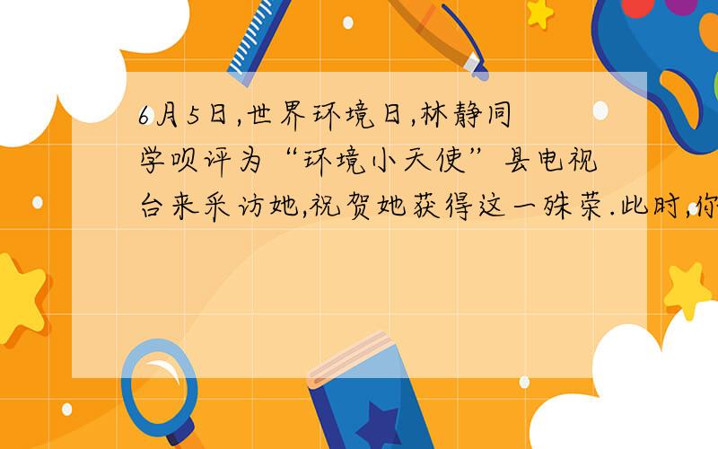 6月5日,世界环境日,林静同学呗评为“环境小天使”县电视台来采访她,祝贺她获得这一殊荣.此时,你有何感想?以后打算如何做?