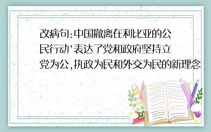 改病句:中国撤离在利比亚的公民行动'表达了党和政府坚持立党为公,执政为民和外交为民的新理念