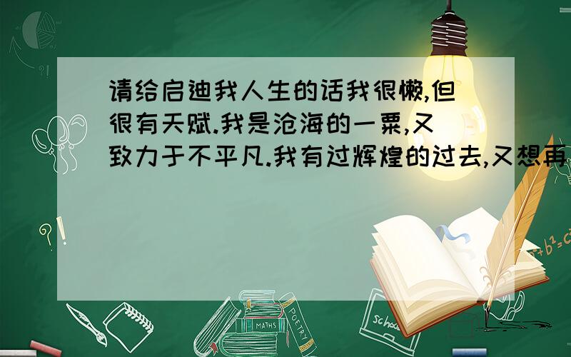 请给启迪我人生的话我很懒,但很有天赋.我是沧海的一粟,又致力于不平凡.我有过辉煌的过去,又想再造新的颠峰．请各位先生或女士给我一句或一段话,好让大我彻大悟．赠人玫瑰,手有余香．