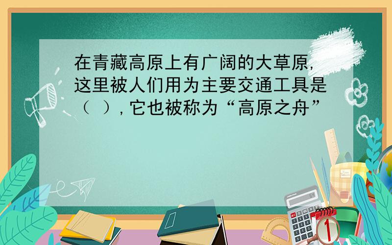 在青藏高原上有广阔的大草原,这里被人们用为主要交通工具是（ ）,它也被称为“高原之舟”