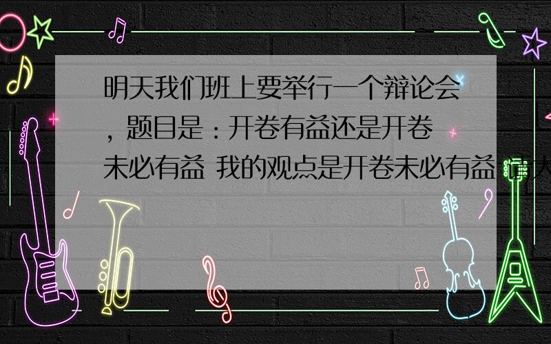 明天我们班上要举行一个辩论会, 题目是：开卷有益还是开卷未必有益 我的观点是开卷未必有益 请大学士帮忙说出开卷未必有益的看法 不要复制别人的,说出自己对开卷未必有益的观点 不用