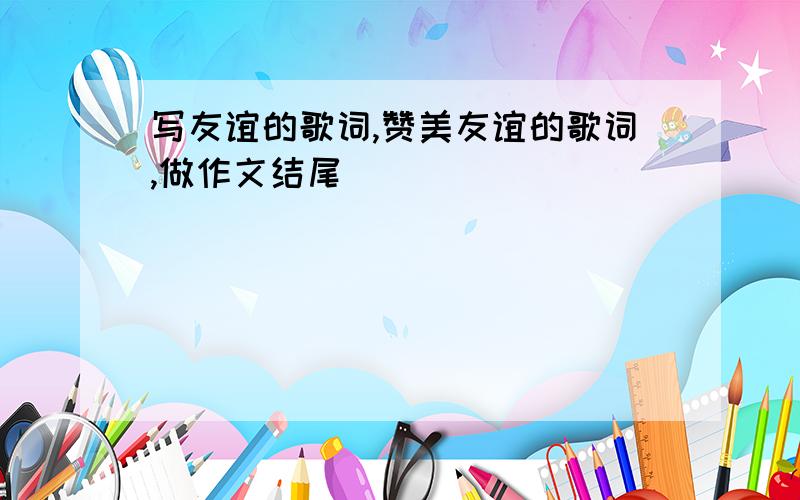 写友谊的歌词,赞美友谊的歌词,做作文结尾