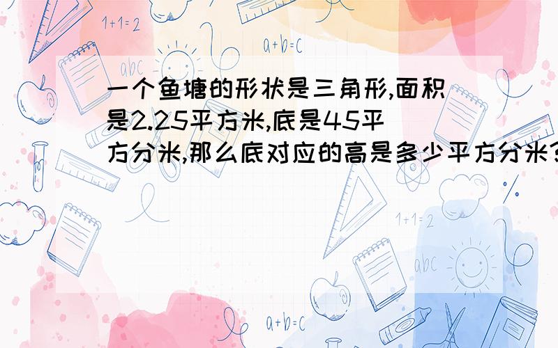 一个鱼塘的形状是三角形,面积是2.25平方米,底是45平方分米,那么底对应的高是多少平方分米?