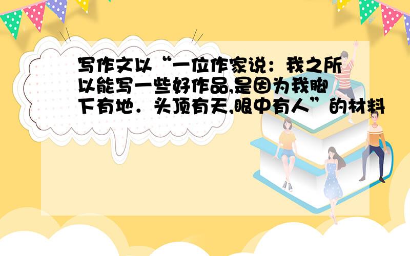 写作文以“一位作家说：我之所以能写一些好作品,是因为我脚下有地．头顶有天,眼中有人”的材料