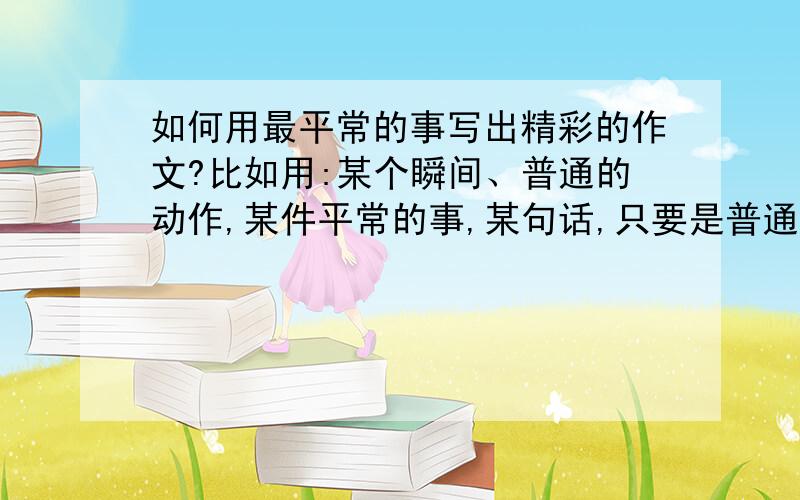 如何用最平常的事写出精彩的作文?比如用:某个瞬间、普通的动作,某件平常的事,某句话,只要是普通的.写出以小见大的好作文.希望能给点范文.如果能给我点帮助,我感激不尽.