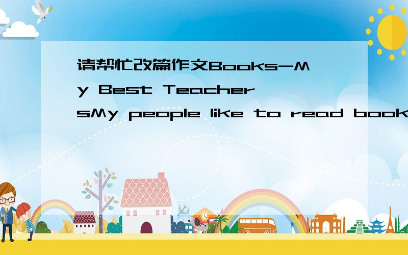 请帮忙改篇作文Books-My Best TeachersMy people like to read books; me too,books are my best teachers.My mum is the one who has developed my interest in stories.Since I was a infant,mum been reading to me stories about Snow White,Alice in Wonder