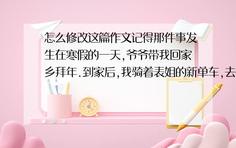 怎么修改这篇作文记得那件事发生在寒假的一天,爷爷带我回家乡拜年.到家后,我骑着表姐的新单车,去探望村口的王伯.王伯的工作是清洁工,可是家离工作的地方太远了,于是辞职了.王伯是一