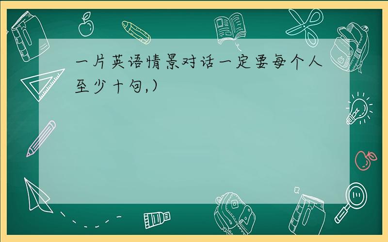 一片英语情景对话一定要每个人至少十句,）