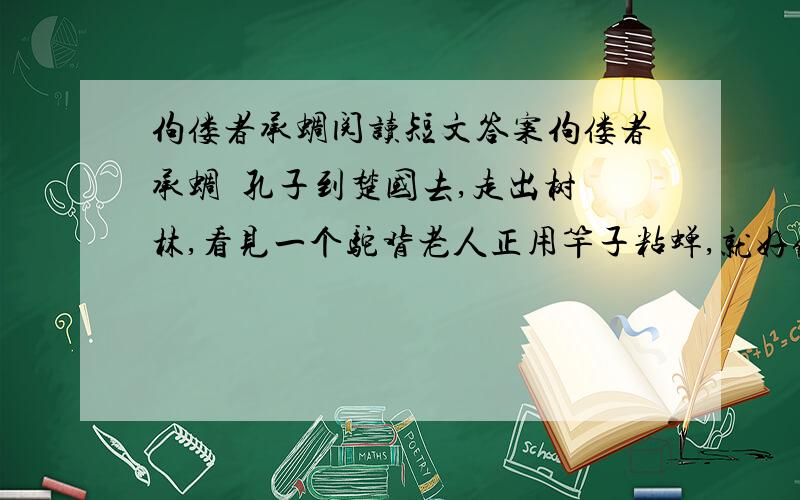 佝偻者承蜩阅读短文答案佝偻者承蜩  孔子到楚国去,走出树林,看见一个驼背老人正用竿子粘蝉,就好像在地上拾取一样. 孔子说：“先生真是巧啊!有门道吗?”驼背老人说：“我有我的办法.经